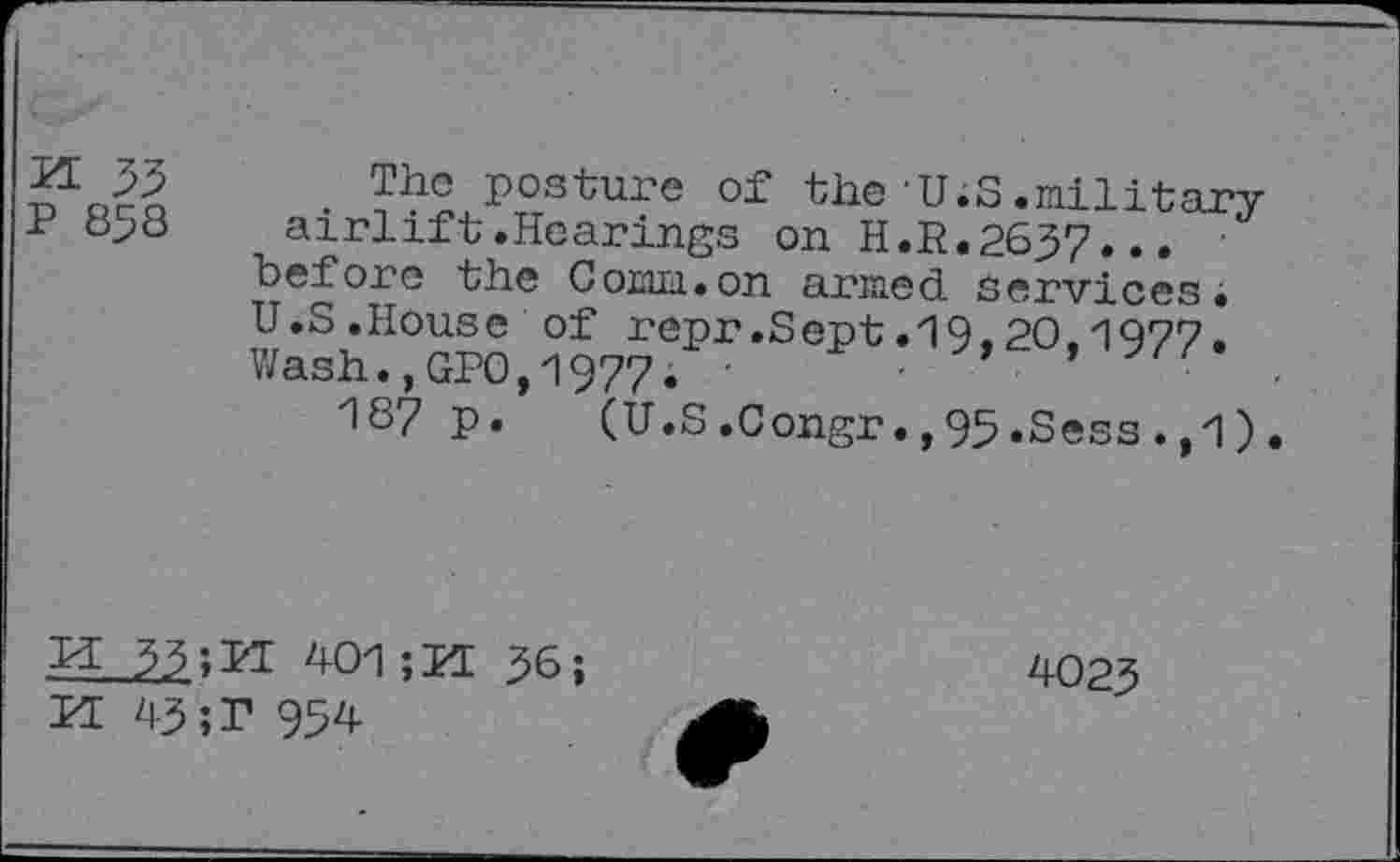 ﻿H 33
P 858
The posture of the U;S.military airlift.Hearings on H.R.2637... before the Comm.on armed Services• U.S.House of repr.Sept.19.20.1977, Wash.,GPO,1977. •	•
187 p. (U.S.Congr.,95.Sess.,1).
H 33;PI 401;PI 36;
II 43 ;P 954
4023